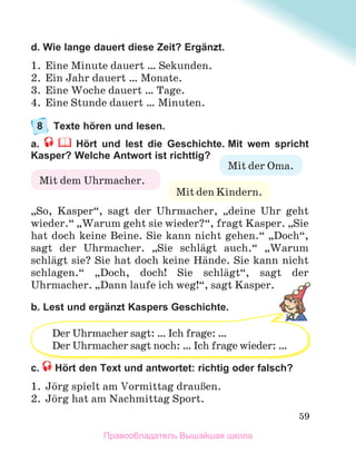 59
d. Wie lange dauert diese Zeit? Ergänzt.
1. Eine Minute dauert … Sekunden.
2. Ein Jahr dauert … Monate.
3. Eine Woche dauert … Tage.
4. Eine Stunde dauert … Minuten.
8 Texte hören und lesen.
a. Hört und lest die Geschichte. Mit wem spricht
Kasper? Welche Antwort ist richttig?
„So, Kasper“, sagt der Uhrmacher, „deine Uhr geht
wieder.“ „Warum geht sie wieder?“, fragt Kasper. „Sie
hat doch keine Beine. Sie kann nicht gehen.“ „Doch“,
sagt der Uhrmacher. „Sie schlдgt auch.“ „Warum
schlдgt sie? Sie hat doch keine Hдnde. Sie kann nicht
schlagen.“ „Doch, doch! Sie schlдgt“, sagt der
Uhrmacher. „Dann laufe ich weg!“, sagt Kasper.
b. Lest und ergänzt Kaspers Geschichte.
c. Hört den Text und antwortet: richtig oder falsch?
1. Jцrg spielt am Vormittag drauЯen.
2. Jцrg hat am Nachmittag Sport.
Mit den Kindern.
Mit der Oma.
Mit dem Uhrmacher.
g p
Der Uhrmacher sagt: … Ich frage: …
Der Uhrmacher sagt noch: … Ich frage wieder: …
Правообладатель Вышэйшая школа
 
