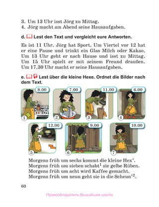 60
3. Um 13 Uhr isst Jцrg zu Mittag.
4. Jцrg macht am Abend seine Hausaufgaben.
d. Lest den Text und vergleicht eure Antworten.
Es ist 11 Uhr. Jцrg hat Sport. Um Viertel vor 12 hat
er eine Pause und trinkt ein Glas Milch oder Kakao.
Um 13 Uhr geht er nach Hause und isst zu Mittag.
Um 15 Uhr spielt er mit seinem Freund drauЯen.
Um 17.30 Uhr macht er seine Hausaufgaben.
e. Lest über die kleine Hexe. Ordnet die Bilder nach
dem Text.
Morgens frьh um sechs kommt die kleine Hex’.
Morgens frьh um sieben schabt1 sie gelbe Rьben.
Morgens frьh um acht wird Kaffee gemacht.
Morgens frьh um neun geht sie in die Scheun’2.
2 3 4
6 7
5
9.00
6.00
10.00
7.00
8.00
12.00
11.00
1
Правообладатель Вышэйшая школа
 