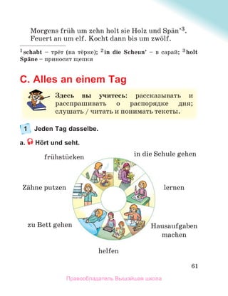 61
Morgens frьh um zehn holt sie Holz und Spдn’3.
Feuert an um elf. Kocht dann bis um zwцlf.
1 schabt – трёт (на тёркe); 2 in die Scheun’ – в cарай; 3 holt
Spдne – приносит щепки
C. Alles an einem Tag
1 Jeden Tag dasselbe.
a. Hört und seht.
З
Здесь вы учитесь: рассказывать и
и
расспрашивать о распорядке дня;
слушать /
/ читать и понимать тексты.
zu Bett gehen
Zдhne putzen
frьhstьcken in die Schule gehen
Hausaufgaben
machen
helfen
lernen
Правообладатель Вышэйшая школа
 