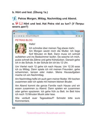 62
b. Hört und lest. (Übung 1a.)
2 Petras Morgen, Mittag, Nachmittag und Abend.
a. Hört und lest. Hat Petra viel zu tun? (У Петры
много дел?)
www.petrasblog.net
PETRAS BLOG
Hallo!
Ich schreibe über meinen Tag etwas mehr.
Am Morgen weckt mich die Mutter. Ich liege
fünf Minuten im Bett. Dann muss ich schnell
aufstehen und ins Badezimmer laufen. Da wasche ich mich,
putze schnell die Zähne und gehe frühstücken. Danach gehe
ich in die Schule. In der Schule bin ich bis 12 Uhr.
Um Viertel nach 12 gehe ich nach Hause. Um 12.30 esse
ich zu Mittag. Dann spiele ich mit meinen Freunden, gehe
schwimmen, tanzen oder malen. Meine Hausaufgaben
mache ich am Nachmittag.
Am Nachmittag helfe ich auch gern meiner Mutter. Wir kochen
zusammen oder ich spiele mit meinem kleinen Bruder.
Am Abend kommt die ganze Familie nach Hause und wir
essen zusammen zu Abend. Dann spielen wir zusammen
oder gehen spazieren. Ich gehe früh zu Bett. Im Bett höre
ich noch 15 Minuten Musik oder lese.
Wie verläuft euer Tagesablauf? Schreibt bitte eure
Kommentare.
Правообладатель Вышэйшая школа
 