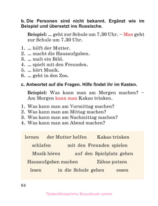 64
b. Die Personen sind nicht bekannt. Ergänzt wie im
Beispiel und übersetzt ins Russische.
Beispiel: … geht zur Schule um 7.30 Uhr. – Man geht
zur Schule um 7.30 Uhr.
1. … hilft der Mutter.
2. … macht die Hausaufgaben.
3. … malt ein Bild.
4. … spielt mit den Freunden.
5. … hцrt Musik.
6. … geht in den Zoo.
c. Antwortet auf die Fragen. Hilfe ﬁndet ihr im Kasten.
Beispiel: Was kann man am Morgen machen? –
Am Morgen kann man Kakao trinken.
1. Was kann man am Vormittag machen?
2. Was kann man am Mittag machen?
3. Was kann man am Nachmittag machen?
4. Was kann man am Abend machen?
lernen der Mutter helfen Kakao trinken
schlafen mit den Freunden spielen
Musik hцren auf den Spielplatz gehen
Hausaufgaben machen Zдhne putzen
lesen in die Schule gehen essen
Правообладатель Вышэйшая школа
 