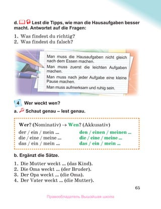 65
d. Lest die Tipps, wie man die Hausaufgaben besser
macht. Antwortet auf die Fragen:
1. Was findest du richtig?
2. Was findest du falsch?
4 Wer weckt wen?
a. Schaut genau – lest genau.
b. Ergänzt die Sätze.
1. Die Mutter weckt … (das Kind).
2. Die Oma weckt … (der Bruder).
3. Der Opa weckt … (die Oma).
4. Der Vater weckt … (die Mutter).
Wer? (Nominativ)  Wen? (Akkusativ)
der / ein / mein … den / einen / meinen …
die / eine / meine … die / eine / meine …
das / ein / mein … das / ein / mein …
Man muss die Hausaufgaben nicht gleich
nach dem Essen machen.
Man muss zuerst die leichten Aufgaben
machen.
Man muss nach jeder Aufgabe eine kleine
Pause machen.
Man muss aufmerksam und ruhig sein.
Правообладатель Вышэйшая школа
 