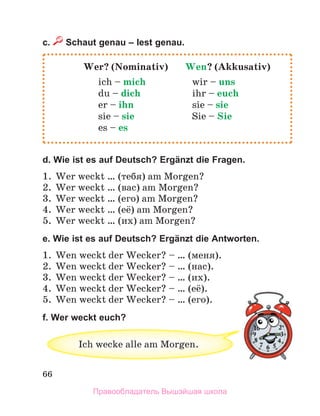66
c. Schaut genau – lest genau.
d. Wie ist es auf Deutsch? Ergänzt die Fragen.
1. Wer weckt … (тебя) am Morgen?
2. Wer weckt … (вас) am Morgen?
3. Wer weckt … (его) am Morgen?
4. Wer weckt … (её) am Morgen?
5. Wer weckt … (их) am Morgen?
e. Wie ist es auf Deutsch? Ergänzt die Antworten.
1. Wen weckt der Wecker? – … (меня).
2. Wen weckt der Wecker? – … (нас).
3. Wen weckt der Wecker? – … (их).
4. Wen weckt der Wecker? – … (её).
5. Wen weckt der Wecker? – … (его).
f. Wer weckt euch?
Wer? (Nominativ) Wen? (Akkusativ)
ich – mich wir – uns
du – dich ihr – euch
er – ihn sie – sie
sie – sie Sie – Sie
es – es
Ich wecke alle am Morgen.
Правообладатель Вышэйшая школа
 
