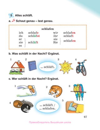 67
5 Alles schläft.
a. Schaut genau – lest genau.
b. Was schläft in der Nacht? Ergänzt.
c. Wer schläft in der Nacht? Ergänzt.
schlafen
ich schlafe wir schlafen
du schlдfst ihr schlaft
er sie
schlafen
sie schlдft Sie
es
… schlдft.
1 2 3 4
… schlдft /
… schlafen.
1 2 3
5
4
Правообладатель Вышэйшая школа
 