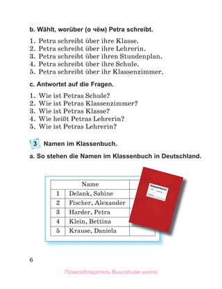 6
b. Wählt, worüber (о чём) Petra schreibt.
1. Petra schreibt ьber ihre Klasse.
2. Petra schreibt ьber ihre Lehrerin.
3. Petra schreibt ьber ihren Stundenplan.
4. Petra schreibt ьber ihre Schule.
5. Petra schreibt ьber ihr Klassenzimmer.
c. Antwortet auf die Fragen.
1. Wie ist Petras Schule?
2. Wie ist Petras Klassenzimmer?
3. Wie ist Petras Klasse?
4. Wie heiЯt Petras Lehrerin?
5. Wie ist Petras Lehrerin?
3 Namen im Klassenbuch.
a. So stehen die Namen im Klassenbuch in Deutschland.
Name
1 Delank, Sabine
2 Fischer, Alexander
3 Harder, Petra
4 Klein, Bettina
5 Krause, Daniela
Правообладатель Вышэйшая школа
 