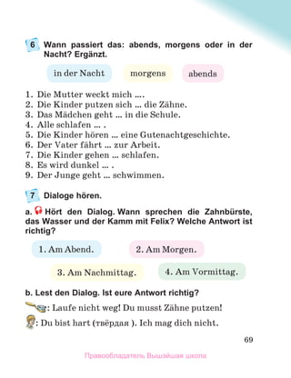 69
6 Wann passiert das: abends, morgens oder in der
Nacht? Ergänzt.
1. Die Mutter weckt mich ….
2. Die Kinder putzen sich … die Zдhne.
3. Das Mдdchen geht … in die Schule.
4. Alle schlafen … .
5. Die Kinder hцren … eine Gutenachtgeschichte.
6. Der Vater fдhrt … zur Arbeit.
7. Die Kinder gehen … schlafen.
8. Es wird dunkel … .
9. Der Junge geht … schwimmen.
7 Dialoge hören.
a. Hört den Dialog. Wann sprechen die Zahnbürste,
das Wasser und der Kamm mit Felix? Welche Antwort ist
richtig?
b. Lest den Dialog. Ist eure Antwort richtig?
: Laufe nicht weg! Du musst Zдhne putzen!
: Du bist hart (твёрдая ). Ich mag dich nicht.
abends
morgens
in der Nacht
1. Am Abend. 2. Am Morgen.
3. Am Nachmittag. 4. Am Vormittag.
Правообладатель Вышэйшая школа
 