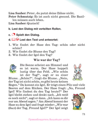 71
Lisa Sauber: Peter, du putzt deine Zдhne nicht.
Peter Schmutzig: Es ist auch nicht gesund. Die Bazil-
len mьssen auch leben.
Lisa Sauber: Quatsch!
b. Lest den Dialog mit verteilten Rollen.
c. Spielt den Dialog.
d. Lest den Text und antwortet:
1. Wie findet der Hase den Tag: schцn oder nicht
schцn?
2. Wie findet die Blume den Tag?
3. Wie findet der Igel den Tag?
Wie war der Tag?
Die Sonne scheint am Himmel und
es ist warm. Der Hase hoppelt
lustig ьber das Feld. „Wie schцn
ist der Tag!“, sagt er zu einer
Blume. „Schцn?“, fragt die Blume. „Nein,
der Tag ist nicht schцn, es gibt heute keinen
Regen.“ Da kommt ein Igel. Er trдgt einen Pilz und viele
Beeren auf dem Rьcken. Der Hase fragt: „Na, Freund
Igel! Wie findest du den Tag heute?“ Der
Igel bleibt stehen und denkt nach. „Ich weiЯ
es noch nicht“, sagt er dann. „Ich kann es dir
nur am Abend sagen.“ Am Abend kommt der
Hase zu dem Igel und fragt wieder: „Wie war
(был) der Tag, Freund Igel?“ Der Igel zeigt
Правообладатель Вышэйшая школа
 