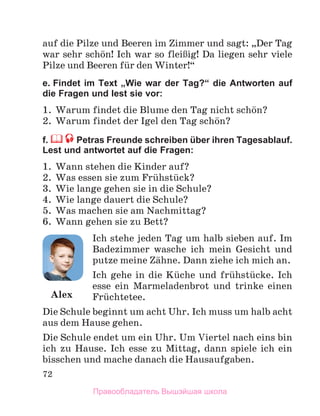 72
auf die Pilze und Beeren im Zimmer und sagt: „Der Tag
war sehr schцn! Ich war so fleiЯig! Da liegen sehr viele
Pilze und Beeren fьr den Winter!“
e. Findet im Text „Wie war der Tag?“ die Antworten auf
die Fragen und lest sie vor:
1. Warum findet die Blume den Tag nicht schцn?
2. Warum findet der Igel den Tag schцn?
f. Petras Freunde schreiben über ihren Tagesablauf.
Lest und antwortet auf die Fragen:
1. Wann stehen die Kinder auf?
2. Was essen sie zum Frьhstьck?
3. Wie lange gehen sie in die Schule?
4. Wie lange dauert die Schule?
5. Was machen sie am Nachmittag?
6. Wann gehen sie zu Bett?
Ich stehe jeden Tag um halb sieben auf. Im
Badezimmer wasche ich mein Gesicht und
putze meine Zдhne. Dann ziehe ich mich an.
Ich gehe in die Kьche und frьhstьcke. Ich
esse ein Marmeladenbrot und trinke einen
Frьchtetee.
Die Schule beginnt um acht Uhr. Ich muss um halb acht
aus dem Hause gehen.
Die Schule endet um ein Uhr. Um Viertel nach eins bin
ich zu Hause. Ich esse zu Mittag, dann spiele ich ein
bisschen und mache danach die Hausaufgaben.
Alex
Правообладатель Вышэйшая школа
 
