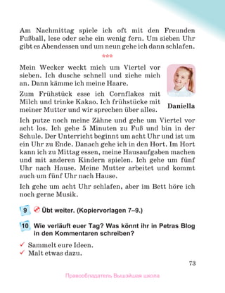 73
Am Nachmittag spiele ich oft mit den Freunden
FuЯball, lese oder sehe ein wenig fern. Um sieben Uhr
gibt es Abendessen und um neun gehe ich dann schlafen.
***
Mein Wecker weckt mich um Viertel vor
sieben. Ich dusche schnell und ziehe mich
an. Dann kдmme ich meine Haare.
Zum Frьhstьck esse ich Cornflakes mit
Milch und trinke Kakao. Ich frьhstьcke mit
meiner Mutter und wir sprechen ьber alles.
Ich putze noch meine Zдhne und gehe um Viertel vor
acht los. Ich gehe 5 Minuten zu FuЯ und bin in der
Schule. Der Unterricht beginnt um acht Uhr und ist um
ein Uhr zu Ende. Danach gehe ich in den Hort. Im Hort
kann ich zu Mittag essen, meine Hausaufgaben machen
und mit anderen Kindern spielen. Ich gehe um fьnf
Uhr nach Hause. Meine Mutter arbeitet und kommt
auch um fьnf Uhr nach Hause.
Ich gehe um acht Uhr schlafen, aber im Bett hцre ich
noch gerne Musik.
9 Übt weiter. (Kopiervorlagen 7–9.)
10 Wie verläuft euer Tag? Was könnt ihr in Petras Blog
in den Kommentaren schreiben?
 Sammelt eure Ideen.
 Malt etwas dazu.
Daniella
Правообладатель Вышэйшая школа
 
