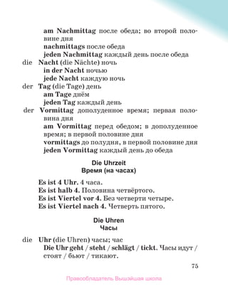 75
am Nachmittag после обеда; во второй поло-
вине дня
nachmittags после обеда
jeden Nachmittag каждый день после обеда
die Nacht (die Nдchte) ночь
in der Nacht ночью
jede Nacht каждую ночь
der Tag (die Tage) день
am Tage днём
jeden Tag каждый день
der Vormittag дополуденное время; первая поло-
вина дня
am Vormittag перед обедом; в дополуденное
время; в первой половине дня
vormittags до полудня, в первой половине дня
jeden Vormittag каждый день до обеда
Die Uhrzeit
Время (на часах)
Es ist 4 Uhr. 4 часа.
Es ist halb 4. Половина четвёртого.
Es ist Viertel vor 4. Без четверти четыре.
Es ist Viertel nach 4. Четверть пятого.
Die Uhren
Часы
die Uhr (die Uhren) часы; час
Die Uhr geht / steht / schlдgt / tickt. Часы идут /
стоят / бьют / тикают.
Правообладатель Вышэйшая школа
 