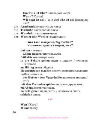 76
Um wie viel Uhr? В котором часу?
Wann? Когда?
Wie spдt ist es? / Wie viel Uhr ist es? Кoторый
час?
die Armbanduhr наручные часы
die Tischuhr настольные часы
die Wanduhr настенные часы
der Wecker (die Wecker) будильник
Was kann man jeden Tag machen?
Что можно делать каждый день?
putzen чистить
Zдhne putzen чистить зубы
frьhstьcken завтракать
in die Schule gehen идти в школу / учиться
в школе
zu Mittag essen обедать
Hausaufgaben machen делать домашние задания
helfen помогать
der Mutter / dem Vater helfen помогать матери /
отцу
mit den Freunden spielen играть с друзьями
zu Abend essen ужинать
zu Bett gehen идти спать / ложиться спать
schlafen спать
***
Wen? Kого?
Wem? Kому
Правообладатель Вышэйшая школа
 