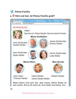 78
2 Petras Familie.
a. Hört und lest. Ist Petras Familie groß?
www.petrasblog.net
PETRAS BLOG
Hallo!
Das bin ich, Petra Harder. Das ist meine Familie.
Meine Großeltern
Meine Eltern Mein Bruder
Meine Eltern sind sehr lieb, aber streng. Meine Mutter ist
sehr schӧn. Sie ist 30 Jahre alt. Ihre Haare sind blond, ihre
mein Großvater,
Dieter Müller
mein Großvater,
Rudolf Harder
meine Großmutter,
Emma Harder
meine Großmutter,
Lotte Müller
meine Mutter,
Ulrike Harder-Müller
mein Vater,
Thomas Harder
Robert Harder
,
Правообладатель Вышэйшая школа
 