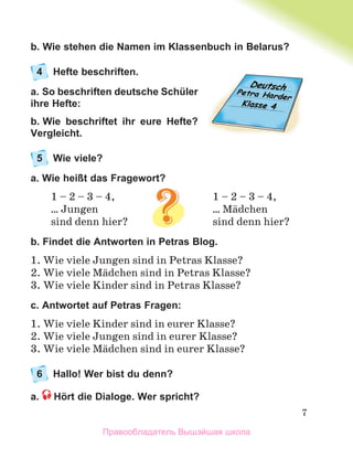 7
b. Wie stehen die Namen im Klassenbuch in Belarus?
4 Hefte beschriften.
a. So beschriften deutsche Schüler
ihre Hefte:
b. Wie beschriftet ihr eure Hefte?
Vergleicht.
5 Wie viele?
a. Wie heißt das Fragewort?
1 – 2 – 3 – 4, 1 – 2 – 3 – 4,
… Jungen … Mдdchen
sind denn hier? sind denn hier?
b. Findet die Antworten in Petras Blog.
1. Wie viele Jungen sind in Petras Klasse?
2. Wie viele Mдdchen sind in Petras Klasse?
3. Wie viele Kinder sind in Petras Klasse?
c. Antwortet auf Petras Fragen:
1. Wie viele Kinder sind in eurer Klasse?
2. Wie viele Jungen sind in eurer Klasse?
3. Wie viele Mдdchen sind in eurer Klasse?
6 Hallo! Wer bist du denn?
a. Hört die Dialoge. Wer spricht?
Правообладатель Вышэйшая школа
 