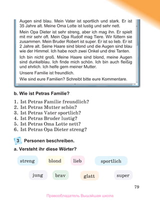 79
b. Wie ist Petras Familie?
1. Ist Petras Familie freundlich?
2. Ist Petras Mutter schцn?
3. Ist Petras Vater sportlich?
4. Ist Petras Bruder lustig?
5. Ist Petras Oma Lotte nett?
6. Ist Petras Opa Dieter streng?
3 Personen beschreiben.
a. Versteht ihr diese Wörter?
lieb
blond
streng
jung glatt
brav
sportlich
super
Augen sind blau. Mein Vater ist sportlich und stark. Er ist
35 Jahre alt. Meine Oma Lotte ist lustig und sehr nett.
Mein Opa Dieter ist sehr streng, aber ich mag ihn. Er spielt
mit mir sehr oft. Mein Opa Rudolf mag Tiere. Wir füttern sie
zusammen. Mein Bruder Robert ist super. Er ist so lieb. Er ist
2 Jahre alt. Seine Haare sind blond und die Augen sind blau
wie der Himmel. Ich habe noch zwei Onkel und drei Tanten.
Ich bin nicht groß. Meine Haare sind blond, meine Augen
sind dunkelblau. Ich ﬁnde mich schön. Ich bin auch ﬂeißig
und ehrlich. Ich helfe gern meiner Mutter.
Unsere Familie ist freundlich.
Wie sind eure Familien? Schreibt bitte eure Kommentare.
Правообладатель Вышэйшая школа
 