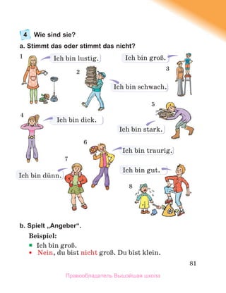 81
4 Wie sind sie?
a. Stimmt das oder stimmt das nicht?
b. Spielt „Angeber“.
Beispiel:
Ich bin groЯ.
 Nein, du bist nicht groЯ. Du bist klein.
Ich bin dick.
Ich bin stark.
Ich bin lustig. Ich bin groЯ.
Ich bin gut.
Ich bin traurig.
2
3
5
6
8
Ich bin dьnn.
Ich bin schwach.
7
1
4
Правообладатель Вышэйшая школа
 