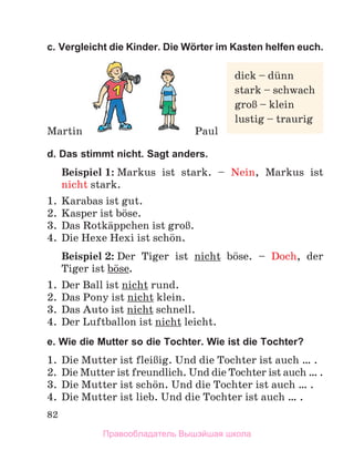 82
c. Vergleicht die Kinder. Die Wörter im Kasten helfen euch.
d. Das stimmt nicht. Sagt anders.
Beispiel 1: Markus ist stark. – Nein, Markus ist
nicht stark.
1. Karabas ist gut.
2. Kasper ist bцse.
3. Das Rotkдppchen ist groЯ.
4. Die Hexe Hexi ist schцn.
Beispiel 2: Der Tiger ist nicht bцse. – Doch, der
Tiger ist bцse.
1. Der Ball ist nicht rund.
2. Das Pony ist nicht klein.
3. Das Auto ist nicht schnell.
4. Der Luftballon ist nicht leicht.
e. Wie die Mutter so die Tochter. Wie ist die Tochter?
1. Die Mutter ist fleiЯig. Und die Tochter ist auch … .
2. Die Mutter ist freundlich. Und die Tochter ist auch … .
3. Die Mutter ist schцn. Und die Tochter ist auch … .
4. Die Mutter ist lieb. Und die Tochter ist auch … .
Martin Paul
dick – dьnn
stark – schwach
groЯ – klein
lustig – traurig
Правообладатель Вышэйшая школа
 
