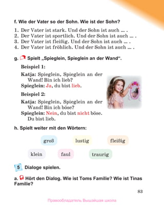 83
f. Wie der Vater so der Sohn. Wie ist der Sohn?
1. Der Vater ist stark. Und der Sohn ist auch … .
2. Der Vater ist sportlich. Und der Sohn ist auch … .
3. Der Vater ist fleiЯig. Und der Sohn ist auch … .
4. Der Vater ist frцhlich. Und der Sohn ist auch … .
g. Spielt „Spieglein, Spieglein an der Wand“.
Beispiel 1:
Katja: Spieglein, Spieglein an der
Wand! Bin ich lieb?
Spieglein: Ja, du bist lieb.
Beispiel 2:
Katja: Spieglein, Spieglein an der
Wand! Bin ich bцse?
Spieglein: Nein, du bist nicht bцse.
Du bist lieb.
h. Spielt weiter mit den Wörtern:
5 Dialoge spielen.
a. Hört den Dialog. Wie ist Toms Familie? Wie ist Tinas
Familie?
lustig
groЯ
klein traurig
faul
fleiЯig
Правообладатель Вышэйшая школа
 