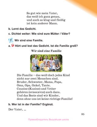 85
So gut wie mein Vater,
das weiЯ ich ganz genau,
und auch so klug und fleiЯig
ist kein anderer Mann.
b. Lernt das Gedicht.
c. Dichtet weiter: Wie sind eure Mütter / Väter?
7 Wir sind eine Familie.
a. Hört und lest das Gedicht. Ist die Familie groß?
Wir sind eine Familie
Die Familie – das weiЯ doch jedes Kind
nicht nur zwei Menschen sind.
Bruder, Schwester, Mama, Papa,
Oma, Opa, Onkel, Tante.
Cousine (Kusine) und Vetter
gehцren (относятся) auch dazu.
Und das Beste sind wir Kinder,
denn ohne uns ist keine richtige Familie!
b. Wer ist in der Familie? Ergänzt.
Der Vater, …
Правообладатель Вышэйшая школа
 