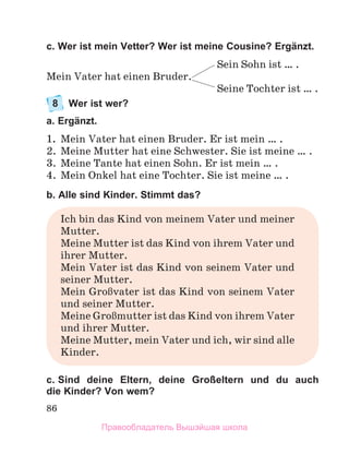 86
c. Wer ist mein Vetter? Wer ist meine Cousine? Ergänzt.
Sein Sohn ist … .
Mein Vater hat einen Bruder.
Seine Tochter ist … .
8 Wer ist wer?
a. Ergänzt.
1. Mein Vater hat einen Bruder. Er ist mein … .
2. Meine Mutter hat eine Schwester. Sie ist meine … .
3. Meine Tante hat einen Sohn. Er ist mein … .
4. Mein Onkel hat eine Tochter. Sie ist meine … .
b. Alle sind Kinder. Stimmt das?
Ich bin das Kind von meinem Vater und meiner
Mutter.
Meine Mutter ist das Kind von ihrem Vater und
ihrer Mutter.
Mein Vater ist das Kind von seinem Vater und
seiner Mutter.
Mein GroЯvater ist das Kind von seinem Vater
und seiner Mutter.
Meine GroЯmutter ist das Kind von ihrem Vater
und ihrer Mutter.
Meine Mutter, mein Vater und ich, wir sind alle
Kinder.
c. Sind deine Eltern, deine Großeltern und du auch
die Kinder? Von wem?
Правообладатель Вышэйшая школа
 