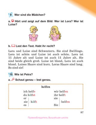 87
9 Wer sind die Mädchen?
a. Hört und zeigt auf dem Bild: Wer ist Lora? Wer ist
Luise?
b. Lest den Text. Habt ihr recht?
Lora und Luise sind Schwestern. Sie sind Zwillinge.
Lora ist schцn und Luise ist auch schцn. Lora ist
11 Jahre alt und Luise ist auch 11 Jahre alt. Sie
sind beide gleich groЯ. Luise ist blond, Lora ist auch
blond. Luises Haare sind kurz. Loras Haare sind lang.
So sind sie!
10 Wie ist Petra?
a. Schaut genau – lest genau.
helfen
ich helfe wir helfen
du hilfst ihr helft
er sie
sie hilft helfen
es Sie
Правообладатель Вышэйшая школа
 