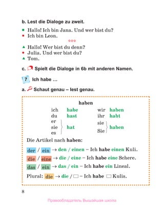 8
b. Lest die Dialoge zu zweit.

 Hallo! Ich bin Jana. Und wer bist du?

 Ich bin Leon.
***

 Hallo! Wer bist du denn?

 Julia. Und wer bist du?

 Tom.
c. Spielt die Dialoge in 6b mit anderen Namen.
7 Ich habe …
a. Schaut genau – lest genau.
haben
ich habe wir haben
du hast ihr habt
er sie
sie hat
Sie
haben
es
Die Artikel nach haben:
der / ein  den / einen – Ich habe einen Kuli.
die / eine  die / eine – Ich habe eine Schere.
das / ein  das / ein – Ich habe ein Lineal.
Plural: die  die / – Ich habe Kulis.
Правообладатель Вышэйшая школа
 