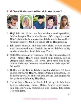 91
b. Diese Kinder beschreiben sich. Wer ist wer?
1. Hej! Ich bin Nina. Ich bin schlank und sportlich.
Meine langen Haare sind braun. Oft trage ich zwei
Zцpfe. Ich habe blaue Augen. Ich bin sehr freundlich
und hilfsbereit. Und ich tanze oft zu Rockmusik.
2. Ich heiЯe Michael und bin sehr klein. Meine Haare
sind braun und mein Gesicht ist rund. Ich bin ruhig
und ein bisschen faul. Ich mag Tiere.
3. Hallo! Mein Name ist Susanne. Ich bin dьnn und nicht
groЯ. Meine Haare sind blond und lockig. Meine
Augen sind braun. Ich lerne gern und bin klug.
Meine Lieblingsfarbe ist rot und meine Lieblingszahl
ist zwцlf.
4. Hallo, ich bin Karin. Ich bin groЯ und dьnn. Ich habe
kurze schwarze Haare. Meine Augen sind grьn. Ich
bin sehr sportlich und frцhlich. Meine Lieblingsfarbe
ist grьn und ich mag Hip-Hop.
5. Hallo! Mein Name ist Paul. Ich bin groЯ. Ich habe
kurze, schwarze Haare. Meine Augen sind braun.
Ich bin sportlich, freundlich und lustig. Ich spiele
FuЯball gern.
A E
B C D
Правообладатель Вышэйшая школа
 