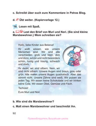 92
c. Schreibt über euch eure Kommentare in Petras Blog.
d. Übt weiter. (Kopiervorlage 12.)
16 Lesen mit Spaß.
a. Lest den Brief von Muri und Nori. (Sie sind kleine
Marsbewohner.) Wem schreiben sie?
b. Wie sind die Marsbewohner?
c. Malt einen Marsbewohner und beschreibt ihn.
Hallo, liebe Kinder aus Belarus!
Ihr wollt wissen, wie unsere
Menschen sind. Wir sind alle
verschieden: groß und klein, dick
und dünn, schön und nicht besonders
schön, lustig und traurig, schwach
und stark.
Ihr denkt, wir sind silbern. Nein, wir
sind nicht silbern. Unsere Augen sind braun, grau oder
grün. Alle malen unsere Augen quadratisch. Aber das
stimmt nicht. Unsere Zähne sind weiß. Wir putzen sie
jeden Tag. Wir essen keine Schokolade und wir trinken
keine Cola. Wir essen Obst, Gemüse und Fisch.
Tschüss!
Eure Muri und Nori
Правообладатель Вышэйшая школа
 