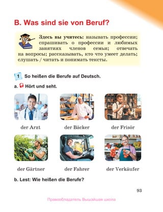 93
B. Was sind sie von Beruf?
1 So heißen die Berufe auf Deutsch.
a. Hört und seht.
b. Lest: Wie heißen die Berufe?
З
Здесь вы учитесь: называть профессии;
;
спрашивать о профессии и любимых
х
занятиях членов семьи; отвечать
ь
н
на вопросы; рассказывать, кто что умеет делать;
с
слушать / читать и понимать тексты.
der Arzt der Bдcker der Frisцr
der Fahrer der Verkдufer
der Gдrtner
Правообладатель Вышэйшая школа
 