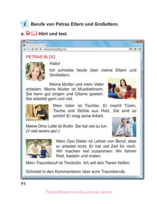 94
2 Berufe von Petras Eltern und Großeltern.
a. Hört und lest.
www.petrasblog.net
PETRAS BLOG
Hallo!
Ich schreibe heute über meine Eltern und
Großeltern.
Meine Mutter und mein Vater
arbeiten. Meine Mutter ist Musiklehrerin.
Sie kann gut singen und Gitarre spielen.
Sie arbeitet gern und viel.
Mein Vater ist Tischler. Er macht Türen,
Tische und Stühle aus Holz. Sie sind so
schön! Er mag seine Arbeit.
Meine Oma Lotte ist Ärztin. Sie hat viel zu tun.
(У неё много дел.)
Mein Opa Dieter ist Lehrer von Beruf, aber
er arbeitet nicht. Er hat viel Zeit für mich.
Wir machen viel zusammen: Wir fahren
Rad, basteln und malen.
Mein Traumberuf ist Tierärztin. Ich will den Tieren helfen.
Schreibt in den Kommentaren über eure Traumberufe.
Правообладатель Вышэйшая школа
 