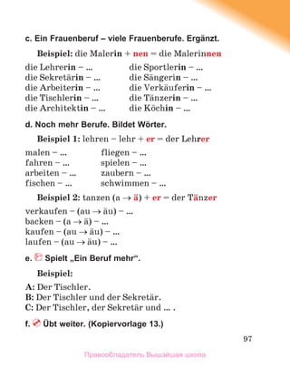 97
c. Ein Frauenberuf – viele Frauenberufe. Ergänzt.
Beispiel: die Malerin + nen = die Malerinnen
die Lehrerin – … die Sportlerin – …
die Sekretдrin – … die Sдngerin – …
die Arbeiterin – … die Verkдuferin – …
die Tischlerin – … die Tдnzerin – …
die Architektin – … die Kцchin – …
d. Noch mehr Berufe. Bildet Wӧrter.
Beispiel 1: lehren – lehr + er = der Lehrer
malen – … fliegen – …
fahren – … spielen – …
arbeiten – … zaubern – …
fischen – … schwimmen – …
Beispiel 2: tanzen (a  д) + er = der Tдnzer
verkaufen – (au  дu) – …
backen – (a  д) – …
kaufen – (au  дu) – …
laufen – (au  дu) – …
e. Spielt „Ein Beruf mehr“.
Beispiel:
A: Der Tischler.
B: Der Tischler und der Sekretдr.
C: Der Tischler, der Sekretдr und … .
f. Übt weiter. (Kopiervorlage 13.)
Правообладатель Вышэйшая школа
 