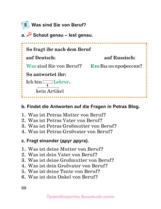 98
5 Was sind Sie von Beruf?
a. Schaut genau – lest genau.
b. Findet die Antworten auf die Fragen in Petras Blog.
1. Was ist Petras Mutter von Beruf?
2. Was ist Petras Vater von Beruf?
3. Was ist Petras GroЯmutter von Beruf?
4. Was ist Petras GroЯvater von Beruf?
c. Fragt einander (друг друга).
1. Was ist deine Mutter von Beruf?
2. Was ist dein Vater von Beruf?
3. Was ist deine GroЯmutter von Beruf?
4. Was ist dein GroЯvater von Beruf?
5. Was ist deine Tante von Beruf?
6. Was ist dein Onkel von Beruf?
So fragt ihr nach dem Beruf
auf Deutsch: auf Russisch:
Was sind Sie von Beruf? Кто Вы по профессии?
So antwortet ihr:
Ich bin Lehrer.
kein Artikel
Правообладатель Вышэйшая школа
 