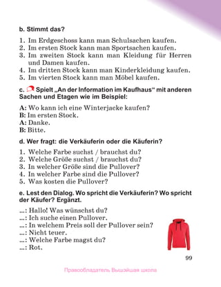 99
b. Stimmt das?
1.	 Im Erdgeschoss kann man Schulsachen kaufen.
2.	 Im ersten Stock kann man Sportsachen kaufen.
3.	 Im zweiten Stock kann man Kleidung fьr Herren
und Damen kaufen.
4.	 Im dritten Stock kann man Kinderkleidung kaufen. 
5.	 Im vierten Stock kann man Mцbel kaufen.
c.  Spielt „An der Information im Kaufhaus“ mit anderen
Sachen und Etagen wie im Beispiel:
A: Wo kann ich eine Winterjacke kaufen?
B: Im ersten Stock.
A: Danke.
B: Bitte.
d. Wer fragt: die Verkäuferin oder die Käuferin?
1.	 Welche Farbe suchst / brauchst du?
2.	 Welche GrцЯe suchst / brauchst du?
3.	 In welcher GrцЯe sind die Pullover?
4.	 In welcher Farbe sind die Pullover?
5.	 Was kosten die Pullover?
e. Lest den Dialog. Wo spricht die Verkäuferin? Wo spricht
der Käufer? Ergänzt.
…: Hallo! Was wьnschst du?
…: Ich suche einen Pullover.
…: In welchem Preis soll der Pullover sein?
…: Nicht teuer.
…: Welche Farbe magst du?
…: Rot.
Правообладатель Вышэйшая школа
 