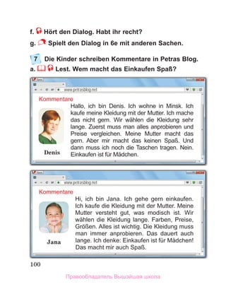 100
f. Hört den Dialog. Habt ihr recht?
g. Spielt den Dialog in 6e mit anderen Sachen.
7	 Die Kinder schreiben Kommentare in Petras Blog. 
a.    Lest. Wem macht das Einkaufen Spaß?
Kommentare
Hallo, ich bin Denis. Ich wohne in Minsk. Ich
kaufe meine Kleidung mit der Mutter. Ich mache
das nicht gern. Wir wählen die Kleidung sehr
lange. Zuerst muss man alles anprobieren und
Preise vergleichen. Meine Mutter macht das
gern. Aber mir macht das keinen Spaß. Und
dann muss ich noch die Taschen tragen. Nein.
Einkaufen ist für Mädchen.
Denis
www.petrasblog.net
Kommentare
Hi, ich bin Jana. Ich gehe gern einkaufen.
Ich kaufe die Kleidung mit der Mutter. Meine
Mutter versteht gut, was modisch ist. Wir
wählen die Kleidung lange. Farben, Preise,
Grӧßen. Alles ist wichtig. Die Kleidung muss
man immer anprobieren. Das dauert auch
lange. Ich denke: Einkaufen ist für Mädchen!
Das macht mir auch Spaß.
www.petrasblog.net
Jana
Правообладатель Вышэйшая школа
 