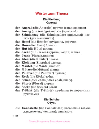 102
Wörter zum Thema
Die Kleidung
Oдежда
	 der	 Anorak (die Anoraks) куртка (с капюшоном)
	 der	 Anzug (die Anzьge) костюм (мужской)
	 der	 Schulanzug (die Schulanzьge) школьный кос-
тюм (для мальчиков)
	 das	 Hemd (die Hemden) рубашка, сорочка
	 die	 Hose (die Hosen) брюки
	 der	 Hut (die Hьte) шляпа
	 die	 Jacke (die Jacken) куртка, кофта; жакет
	 die	 Jeans (Plural) джинсы
	 das	 Kleid (die Kleider) платье
	 die	 Kleidung (Singular) одежда
	 der	 Mantel (die Mдntel) пальто
	 die	 Mьtze (die Mьtzen) шапка
	 der	 Pullover (die Pullover) пуловер
	 der	 Rock (die Rцcke) юбка
	 der	 Schal (die Schals / die Schale) шарф
	 die	 Shorts (Plural) шорты
	 die	 Socke (die Socken) носок
	 das	 T-Shirt (die T-Shirts) футболка (с короткими
рукавами)
Die Schuhe
Oбувь
	 die	 Sandalette (die Sandaletten) босоножка (обувь
для девочек, женщин); сандалета
Правообладатель Вышэйшая школа
 