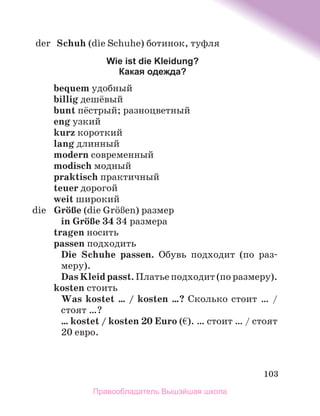 103
	 der	 Schuh (die Schuhe) ботинок, туфля
Wie ist die Kleidung?
Какая одежда?
bequem удобный
billig дешёвый
bunt пёстрый; разноцветный
eng узкий
kurz короткий
lang длинный
modern современный
modisch модный
praktisch практичный
teuer дорогой
weit широкий
	 die	 GrцЯe (die GrцЯen) размер
in GrцЯe 34 34 размера
tragen носить
passen подходить
Die Schuhe passen. Обувь подходит (по раз­
меру).
Das Kleid passt. Платье подходит (по размеру).
kosten стоить
Was kostet … / kosten …? Сколько стоит … /
стоят …?
… kostet / kosten 20 Euro (€). … стоит … / стоят
20 евро.
Правообладатель Вышэйшая школа
 