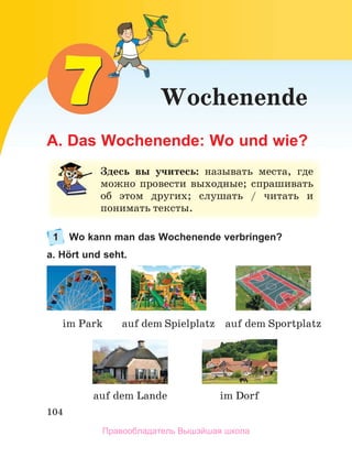 104
Wochenende
A. Das Wochenende: Wo und wie?
1 Wo kann man das Wochenende verbringen?
a. Hört und seht.
Здесь вы учитесь:	 называть	 места,	 где	
можно	 провести	 выходные;	 спрашивать	
об	 этом	 других;	 слушать	 /	 читать	 и	
понимать	тексты.
auf dem Lande
im Park
im Dorf
auf dem Spielplatz auf dem Sportplatz
Правообладатель Вышэйшая школа
 