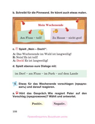 108
b. Schreibt für die Pinnwand. Ihr könnt auch etwas malen.
с. Spielt „Nein – Doch!“.
A: Das Wochenende im Wald ist langweilig!
B: Nein! Es ist toll!
A: Doch! Es ist langweilig!
d. Spielt ebenso eure Dialoge mit:
5	
Etwas für das Wochenende vorschlagen (предло-
жить) und darauf reagieren.
a.   Hört das Gespräch. Wie reagiert Peter auf den
Vorschlag (предложение)? Wählt und antwortet.
Positiv. Negativ.
Mein Wochenende
Am Fluss – toll! Zu Hause – nicht gut!
im Dorf – am Fluss – im Park – auf dem Lande
Правообладатель Вышэйшая школа
 