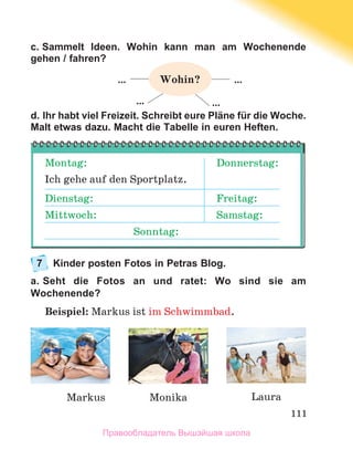 111
c. Sammelt Ideen. Wohin kann man am Wochenende
gehen / fahren?
d. Ihr habt viel Freizeit. Schreibt eure Pläne für die Woche.
Malt etwas dazu. Macht die Tabelle in euren Heften.
7	
Kinder posten Fotos in Petras Blog.
a. Seht die Fotos an und ratet: Wo sind sie am
Wochenende?
Beispiel: Markus ist im Schwimmbad. 
Laura
Markus Monika
Montag:
Ich gehe auf den Sportplatz.
Donnerstag:
Dienstag: Freitag:
Mittwoch: Samstag:
Sonntag:
…
… …
…
Wohin?
Правообладатель Вышэйшая школа
 