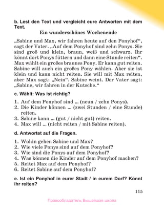 115
b. Lest den Text und vergleicht eure Antworten mit dem
Text.
Ein wunderschцnes Wochenende
„Sabine und Max, wir fahren heute auf den Ponyhof“,
sagt der Vater. „Auf dem Ponyhof sind zehn Ponys. Sie
sind groЯ und klein, braun, weiЯ und schwarz. Ihr
kцnnt dort Ponys fьttern und dann eine Stunde reiten“.
Max wдhlt ein groЯes braunes Pony. Er kann gut reiten.
Sabine will auch ein groЯes Pony wдhlen. Aber sie ist
klein und kann nicht reiten. Sie will mit Max reiten,
aber Max sagt: „Nein“. Sabine weint. Der Vater sagt:
„Sabine, wir fahren in der Kutsche.“
c. Wählt: Was ist richtig?
1.	 Auf dem Ponyhof sind … (neun / zehn Ponys).
2.	 Die Kinder kцnnen … (zwei Stunden / eine Stunde)
reiten.
3.	 Sabine kann … (gut / nicht gut) reiten.
4.	 Max will … (nicht reiten / mit Sabine reiten).
d. Antwortet auf die Fragen.
1.	 Wohin gehen Sabine und Max?
2.	 Wie viele Ponys sind auf dem Ponyhof?
3.	 Wie sind die Ponys auf dem Ponyhof?
4.	 Was kцnnen die Kinder auf dem Ponyhof machen?
5.	 Reitet Max auf dem Ponyhof?
6.	 Reitet Sabine auf dem Ponyhof?
e. Ist ein Ponyhof in eurer Stadt / in eurem Dorf? Könnt
ihr reiten?
Правообладатель Вышэйшая школа
 