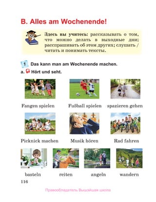 116
B. Alles am Wochenende!
1 Das kann man am Wochenende machen.
a. Hört und seht.
Здесь вы учитесь:	 рассказывать	 о	 том,	
что	 можно	 делать	 в	 выходные	 дни;	
расспрашивать	об	этом	других;	слушать	/	
читать	и	понимать	тексты.
wandern
Fangen spielen FuЯball	spielen
basteln angeln
spazieren gehen
Picknick machen Rad fahren
Musik	hцren
reiten
Правообладатель Вышэйшая школа
 