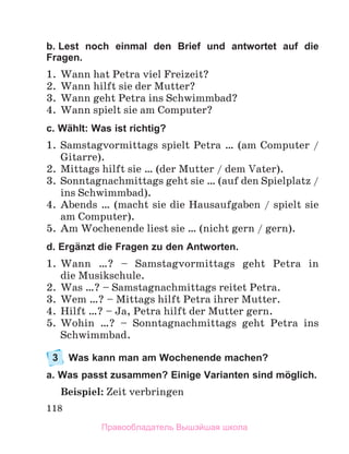 118
b. Lest noch einmal den Brief und antwortet auf die
Fragen.
1.	 Wann hat Petra viel Freizeit?
2.	 Wann hilft sie der Mutter?
3.	 Wann geht Petra ins Schwimmbad?
4.	 Wann spielt sie am Computer?
c. Wählt: Was ist richtig?
1.	 Samstagvormittags spielt Petra … (am Computer /
Gitarre). 
2.	 Mittags hilft sie … (der Mutter / dem Vater). 
3.	 Sonntagnachmittags geht sie … (auf den Spielplatz /
ins Schwimmbad).
4.	 Abends … (macht sie die Hausaufgaben / spielt sie
am Computer).
5.	 Am Wochenende liest sie … (nicht gern / gern).
d. Ergänzt die Fragen zu den Antworten.
1.	 Wann …? – Samstagvormittags geht Petra in
die Musikschule.
2.	 Was …? – Samstagnachmittags reitet Petra.
3.	 Wem …? – Mittags hilft Petra ihrer Mutter.
4.	 Hilft …? – Ja, Petra hilft der Mutter gern. 
5.	 Wohin …? – Sonntagnachmittags geht Petra ins
Schwimm­
bad. 
3	 Was kann man am Wochenende machen?
a. Was passt zusammen? Einige Varianten sind möglich.
Beispiel: Zeit verbringen
Правообладатель Вышэйшая школа
 