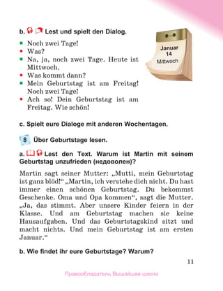11
b.  Lest und spielt den Dialog.
ƒ
ƒ Noch zwei Tage!
y
y Was?
ƒ
ƒ Na, ja, noch zwei Tage. Heute ist
Mittwoch.
y
y Was kommt dann?
ƒ
ƒ Mein Geburtstag ist am Freitag!
Noch zwei Tage!
y
y Ach so! Dein Geburtstag ist am	
Freitag. Wie schцn!
c. Spielt eure Dialoge mit anderen Wochentagen.
8	 Über Geburtstage lesen.
a.     Lest den Text. Warum ist Martin mit seinem
Geburtstag unzufrieden (недоволен)?
Martin sagt seiner Mutter: „Mutti, mein Geburtstag
ist ganz blцd!“ „Martin, ich verstehe dich nicht. Du hast
immer einen schцnen Geburtstag. Du bekommst
Geschenke. Oma und Opa kommen“, sagt die Mutter.
„Ja, das stimmt. Aber unsere Kinder feiern in der
Klasse. Und am Geburtstag machen sie keine
Hausaufgaben. Und das Geburtstagskind sitzt und
macht nichts. Und mein Geburtstag ist am ersten
Januar.“
b. Wie findet ihr eure Geburtstage? Warum?
Januar
14
Mittwoch
Правообладатель Вышэйшая школа
 