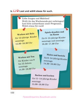 122
b.  Lest und wählt etwas für euch.
Liebe Jungen und Mдdchen!
Wollt ihr das Wochenende gut verbringen?
Lest bitte aufmerksam unser Programm.
Wдhlt etwas fьr euch!
Backen und kochen
fьr 11–14-jдhrige Kinder
sonntags
15.00–16.00 Uhr
Werken mit Ton
fьr Kinder von 9
bis 12 Jahren
samstags
14.30–16.00 Uhr
Malen und basteln
fьr8–14-jдhrigeKinder
sonntags
14.30–16.00 Uhr
Spiele drauЯen und
im Raum
fьr 8–15-jдhrige Kinder
samstags und sonntags
16.30–17.30 Uhr
Werken mit Holz
fьr 12-jдhrige  Kinder
samstags
15.00–16.30 Uhr
Правообладатель Вышэйшая школа
 