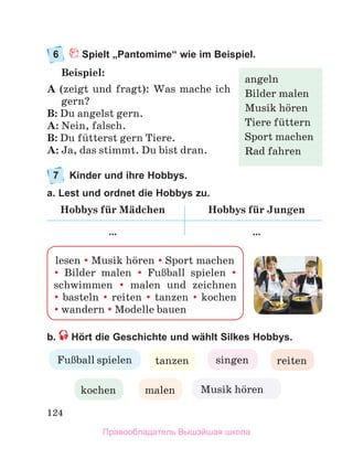 124
6	 Spielt „Pantomime“ wie im Beispiel.
Beispiel:
A (zeigt und fragt): Was mache ich
gern?
B: Du angelst gern.
A: Nein, falsch.
B: Du fьtterst gern Tiere.
A: Ja, das stimmt. Du bist dran.
7	 Kinder und ihre Hobbys.
a. Lest und ordnet die Hobbys zu.
Hobbys fьr Mдdchen Hobbys fьr Jungen
… …
b.  Hört die Geschichte und wählt Silkes Hobbys.
angeln
Bilder malen
Musik hцren
Tiere fьttern
Sport machen
Rad fahren
lesen  Musik hцren  Sport machen
 Bilder malen  FuЯball spielen   
schwimmen  malen und zeichnen	
 basteln  reiten  tanzen  kochen	
 wandern  Modelle bauen
FuЯball spielen tanzen singen reiten
kochen malen Musik hцren
Правообладатель Вышэйшая школа
 