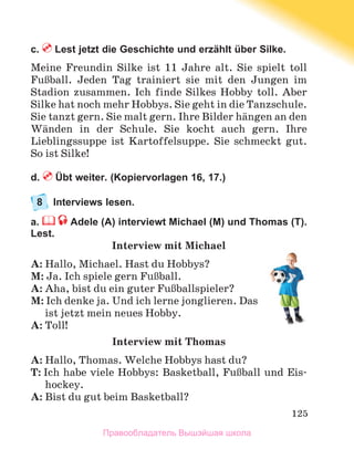 125
c.  Lest jetzt die Geschichte und erzählt über Silke.
Meine Freundin Silke ist 11 Jahre alt. Sie spielt toll
FuЯball. Jeden Tag trainiert sie mit den Jungen im
Stadion zusammen. Ich finde Silkes Hobby toll. Aber
Silke hat noch mehr Hobbys. Sie geht in die Tanzschule.
Sie tanzt gern. Sie malt gern. Ihre Bilder hдngen an den
Wдnden in der Schule. Sie kocht auch gern. Ihre
Lieblingssuppe ist Kartoffelsuppe. Sie schmeckt gut.
So ist Silke!
d.  Übt weiter. (Kopiervorlagen 16, 17.)
8	 Interviews lesen.
a.  Adele (A) interviewt Michael (M) und Thomas (T).
Lest.
Interview mit Michael
A: Hallo, Michael. Hast du Hobbys?
M: Ja. Ich spiele gern FuЯball.
A: Aha, bist du ein guter FuЯballspieler?
M: Ich denke ja. Und ich lerne jonglieren. Das
ist jetzt mein neues Hobby.
A: Toll!
Interview mit Thomas
A: Hallo, Thomas. Welche Hobbys hast du?
T: Ich habe viele Hobbys: Basketball, FuЯball und Eis-
hockey.
A: Bist du gut beim Basketball?
Правообладатель Вышэйшая школа
 