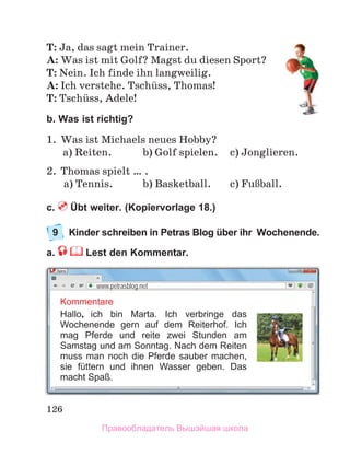126
T: Ja, das sagt mein Trainer.
A: Was ist mit Golf? Magst du diesen Sport?
T: Nein. Ich finde ihn langweilig.
A: Ich verstehe. Tschьss, Thomas!
T: Tschьss, Adele!
b. Was ist richtig?
1.	 Was ist Michaels neues Hobby?
	 а) Reiten.	 b) Golf spielen.	 c) Jonglieren.
2.	 Thomas spielt … .
	 а) Tennis.	 b) Basketball.	 c) FuЯball.
c.  Übt weiter. (Kopiervorlage 18.)
9	 Kinder schreiben in Petras Blog über ihr Wochenende. 
a.  Lest den Kommentar.
Kommentare
Hallo, ich bin Marta. Ich verbringe das
Wochenende gern auf dem Reiterhof. Ich
mag Pferde und reite zwei Stunden am
Samstag und am Sonntag. Nach dem Reiten
muss man noch die Pferde sauber machen,
sie füttern und ihnen Wasser geben. Das
macht Spaß.
www.petrasblog.net
Правообладатель Вышэйшая школа
 