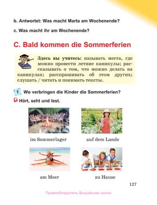 127
b. Antwortet: Was macht Marta am Wochenende?
c. Was macht ihr am Wochenende?
C. Bald kommen die Sommerferien
1 Wo verbringen die Kinder die Sommerferien?
Hört, seht und lest.
Здесь вы учитесь:	 называть	 места,	 где	
можно	 провести	 летние	 каникулы;	 рас-
сказывать	 о	 том,	 что	 можно	 делать	 на	
каникулах;	 расспрашивать	 об	 этом	 других;	
слушать	/	читать	и	понимать	тексты.
zu	Hause
im	Sommerlager
am	Meer
auf	dem	Lande
Правообладатель Вышэйшая школа
 