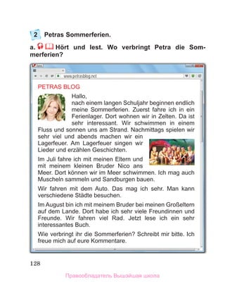 128
2	 Petras Sommerferien.
a.     Hört und lest. Wo verbringt Petra die Som-
merferien?
PETRAS BLOG
Hallo,
nach einem langen Schuljahr beginnen endlich
meine Sommerferien. Zuerst fahre ich in ein
Ferienlager. Dort wohnen wir in Zelten. Da ist
sehr interessant. Wir schwimmen in einem
Fluss und sonnen uns am Strand. Nachmittags spielen wir
sehr viel und abends machen wir ein
Lagerfeuer. Am Lagerfeuer singen wir
Lieder und erzählen Geschichten.
Im Juli fahre ich mit meinen Eltern und
mit meinem kleinen Bruder Nico ans
Meer. Dort kӧnnen wir im Meer schwimmen. Ich mag auch
Muscheln sammeln und Sandburgen bauen.
Wir fahren mit dem Auto. Das mag ich sehr. Man kann
verschiedene Städte besuchen.
Im August bin ich mit meinem Bruder bei meinen Großeltern
auf dem Lande. Dort habe ich sehr viele Freundinnen und
Freunde. Wir fahren viel Rad. Jetzt lese ich ein sehr
interessantes Buch.
Wie verbringt ihr die Sommerferien? Schreibt mir bitte. Ich
freue mich auf eure Kommentare.
www.petrasblog.net
Правообладатель Вышэйшая школа
 