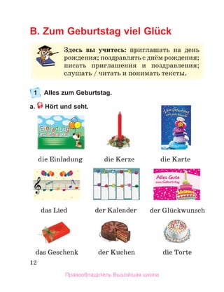12
B. Zum Geburtstag viel Glück
1 Alles zum Geburtstag.
a. Hört und seht.
Здесь вы учитесь:	 приглашать	 на	 день	
рождения;	поздравлять	с	днём	рождения;	
писать	 приглашения	 и	 поздравления;	
слушать	/	читать	и	понимать	тексты.
die Einladung
die Torte 
der Kuchen
das Lied
das Geschenk
die Karte
die Kerze
der Kalender der Glьckwunsch
Правообладатель Вышэйшая школа
 