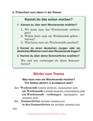 134
b. Präsentiert eure Ideen in der Klasse.
Kannst du das schon machen?
1. Kannst du über dein Wochenende erzählen?
1.	 Wo	 kann	 man	 das	 Wochenende	 verbrin-
gen?
2.	 Wohin	kann	man	am	Wochenende	gehen	/	
fahren?
3.	 Was	kann	man	am	Wochenende	machen?
2. Kannst du einen deutschen Jungen oder ein
deutsches Mädchen nach dem Wochenende fragen?
3. Kannst du über deine Sommerferien erzählen?
Wo	 und	 wie	 verbringst	 du	 deine	 Sommer-
ferien?
Wörter zum Thema
Was kann man am Wochenende machen?
Что можно делать в выходные дни?
	 das	 Wochenende конец	недели,	выходные	дни
am Wochenende	в	конце	недели,	в	выходные	дни
ein Wochenende	 verbringen	 проводить	 вы-
ходные	дни
	 die	 Sommerferien	летние	каникулы
in den Sommerferien	на	летних	каникулах
Правообладатель Вышэйшая школа
 